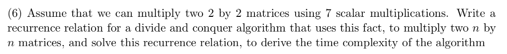 (6) Assume that we can multiply two 2 by 2 matrices using 7 scalar multiplications. Write a recurrence relation for a divide and conquer algorithm that uses this fact, to multiply two n by n matrices, and solve this recurrence relation, to derive the time complexity of the algorithm