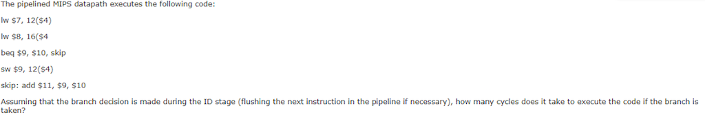 The pipelined MIPS datapath executes the following code Iw $7, 12($4) lw $8, 16($4 beq $9, $10, skip sw $9, 12($4) skip: add $11, $9, $10 Assuming that the branch decision is made during the ID stage (flushing the next instruction in the pipeline if necessary), how many cycles does it take to execute the code if the branch is taken?