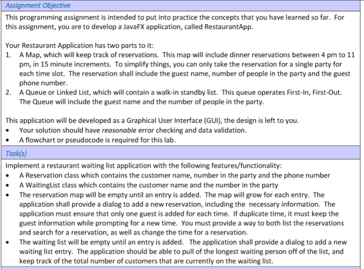Assignment Objective This programming assignment is intended to put into practice the concepts that you have learned so far. For this assignment, you are to develop a JavaFX application, called RestaurantApp Your Restaurant Application has two parts to it: 1. A Map, which will keep track of reservations. This map will include dinner reservations between 4 pm to 11 pm, in 15 minute increments. To simplify things, you can only take the reservation for a single party for each time slot. The reservation shall include the guest name, number of people in the party and the guest phone number 2. A Queue or Linked List, which will contain a walk-in standby list. This queue operates First-In, First-Out The Queue will include the guest name and the number of people in the party This application will be developed as a Graphical User Interface (GUI), the design is left to you Your solution should have reasonable error checking and data validation A flowchart or pseudocode is required for this lab Taskfs) Implement a restaurant waiting list application with the following features/functionality: A Reservation class which contains the customer name, number in the party and the phone number A WaitingList class which contains the customer name and the number in the party The reservation map will be empty until an entry is added. The map will grow for each entry. The application shall provide a dialog to add a new reservation, including the necessary information. The application must ensure that only one guest is added for each time. If duplicate time, it must keep the guest information while prompting for a new time. You must provide a way to both list the reservations and search for a reservation, as well as change the time for a reservation. The waiting list will be empty until an entry is added. The application shall provide a dialog to add a new waiting list entry. The application should be able to pull of the longest waiting person off of the list, and keep track of the total number of customers that are currently on the waiting list.