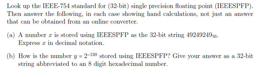 Look up the IEEE-754 standard for (32-bit) single precision floating point (IEEESPFP) Then answer the following, in each case showing hand calculations, not just an answer that can be obtained from an online converter (a) A number x is stored using IEEESPFP as the 32-bit string 4924924916. Express x in decimal notation. (b) How is the number y -2-130 stored using IEEESPFP? Give your answer as a 32-bit string abbreviated to an 8 digit hexadecimal number.