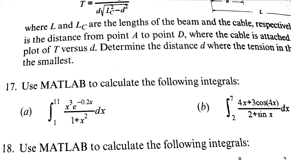 where L and Lc are the lengths of the beam and the cable is the distance from point A to point D, where plot of T versus d. Determine the smallest. , respectivel the cable is attached 17. Use MATLAB to calculate the following integrals: 11 3 -0.2x (b) [4r+3cos(a) dx 2+sin x 1+x 18. Use MATLAB to calculate the following integrals: