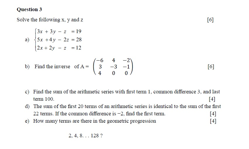 Question3 Solve the following x. y and z 3x + 3y - z 19 a) 5x +4y-2z = 28 2x +2y-z12 b) Find the inverse of A3 3 -1 40 0 c) Find the sum of the arithmetic series with first term 1, common difference 3, and last term 100. The sum of the first 20 terms of an arithmetic series is identical to the sum of the first 22 terms. If the common difference is -2, find the first term. How many terms are there in the geometric progression d) e) 14] 2, 4, 8. .. 128?
