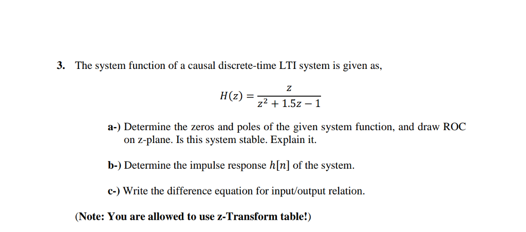 3. The system function of a causal discrete-time LTI system is given as. H (z) = z2 +1.52-1 a-) Determine the zeros and poles of the given system function, and draw ROC on z-plane. Is this system stable. Explain it. b-) Determine the impulse response h[n] of the system c-) Write the difference equation for input/output relation (Note: You are allowed to use z-Transform table!)