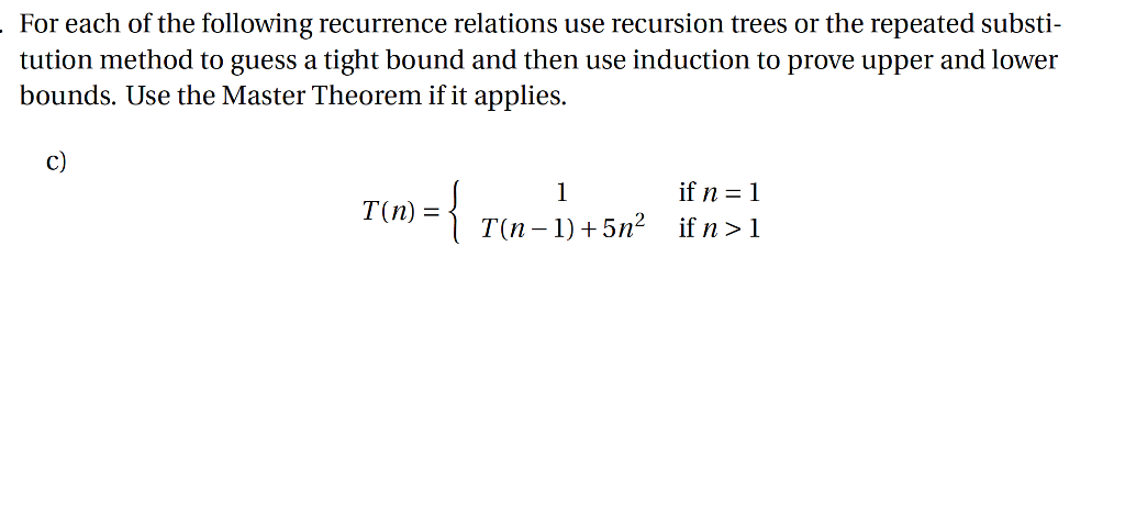For each of the following recurrence relations use recursion trees or the repeated substi tution method to guess a tight bound and then use induction to prove upper and lower bounds. Use the Master Theorem if it applies. c) (n) ={ ifn=1 T(n-1) +5n2