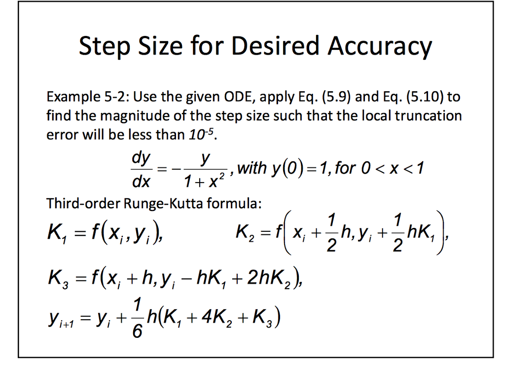 Step Size for Desired Accuracy Example 5-2: Use the given ODE, apply Eq. (5.9) and Eq. (5.10) to find the magnitude of the step size such that the local truncation error will be less than 10-5 dy ,with y(0)-1,for 0 ?x?1 2 Third-order Runge-Kutta formula: K, -f(x.yi) x+2h,y, + 2nK, 6