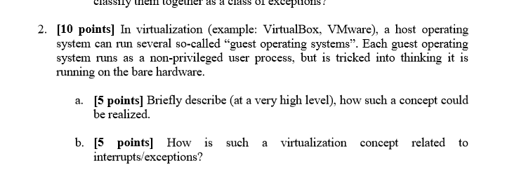 classily melll log iner as a class o! xcepuons 2. [10 points] In virtualization (example: VirtualBox, VMware), a host operating system can run several so-called guest operating systems. Each guest operating system runs as a non-privileged user process, but is tricked into thinking it is running on the bare hardware [5 points] Briefly describe (at a very high level), how such a concept could a. be realized b. [5 points] How is such a virtualization concept related to interrupts/exceptions?