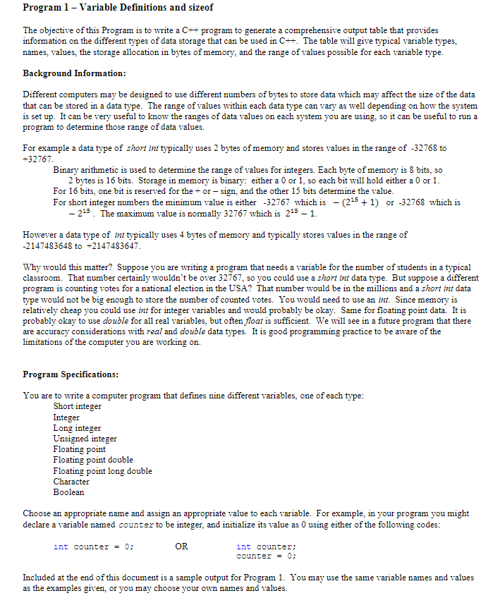 Program 1 - Variable Definitions and sizeof The objective of this Program is to write a C++ program to generate a comprehensive output table that provides information on the different types of data storage that can be used in C++. The table will give typical variable types, names, values, the storage allocation in bytes of memory, and the range of values possible for each variable type Background Information Different computers may be designed to use different numbers of bytes to store data which may affect the size of the data that can be stored in a data type. The range of values within each data type can vary as well depending on how the system is set up. It can be very useful to know the ranges of data values on each system you are using, so it can be useful to run a program to determine those range of data values. For example a data type of short int typically uses 2 bytes of memory and stores values in the range of -32768 to +32767 Binary arithmetic is used to determine the range of values for integers. Each byte of memory is 8 bits, so 2 bytes is 16 bits. Storage in memory is binary: either a 0 or1, so each bit will hold either a 0 or 1 For 16 bits, one bit is reserved for the or - sign, and the other 15 bits determine the value For short integer numbers the minimum value is either -32767 which is(215 1) or -32768 which is 215. The maximum value is normally 32767 which is 215-1. However a data type of int typically uses 4 bytes of memory and typically stores values in the range of 2147483648 to +2147483647 Why would this matter? Suppose you are writing a program that needs a variable for the number of students in a typical classroom. That number certainly wouldnt be over 32767, so you could use a short int data type. But suppose a different program is counting votes for a national election in the USA? That number would be in the millions and a short int data type would not be big enough to store the number of counted votes. You would need to use an int. Since memory is relatively cheap you could use int for integer variables and would probably be okay. Same for floating point data. It is probably okay to use double for all real variables, but often float is sufficient. We will see in a future program that there are accuracy considerations with real and double data types. It is good programming practice to be aware of the limitations of the computer you are working on. Program Specifications You are to write a computer program that defines nine different variables, one of each type Short integer Integer Long integer Unsigned integer Floating point Floating point double Floating point long double Character Boolean Choose an appropriate name and assign an appropriate value to each variable. For example, in your program you might declare a variable named counter to be integer, and initialize its value as0 using either of the following codes: int counter-0: OR int counter; counter = 0; Included at the end of this document is a sample output for Program 1. You may use the same variable names and values as the examples given, or you may choose your own names and values.