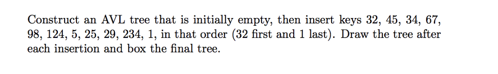 Construct an AVL tree that is initially empty, then insert keys 32, 45, 34, 67, 98, 124, 5, 25, 29, 234, 1, in that order (32 first and 1 last). Draw the tree after each insertion and box the final tree.