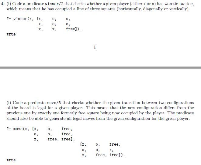 4. (i) Code a predicate winner/2 that checks whether a given player (either x or o) has won tic-tac-toe, which means that he has occupied a line of three squares (horizontally, diagonally or vertically) ?- winner(x, [x,o,o, 0 x, free]) true (i) Code a predicate move/3 that checks whether the given transition between two configurations of the board is legal for a given player. This means that the new configuration differs from the previous one by exactly one formerly free square being now occupied by the player. The predicate should also be able to generate all legal moves from the given configuration for the given player free, free, ?- move(x, [x, 0 0 x, free, free], [x, o, free , 0 x, free, free]). true