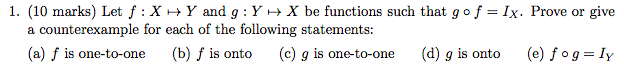 1. (10 marks) Let f : X ? Y and g : Y ? X be functions such that go f = Ix. Prove or give a counterexample for each of the following statements (a) f is one-to-one (b) f is onto (c) g is one-to-one (d) g is onto (e) fog = 1Y