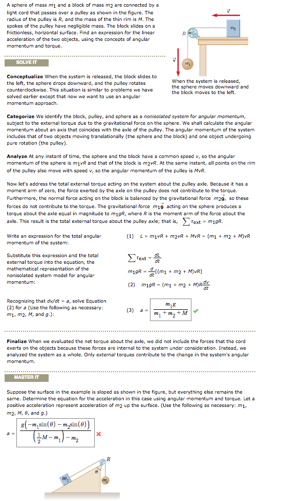 A sphere of mass m1 and a block of mass m2 are connected by a light cord that passes over a pulley as shown in the figure. the radius of the pulley is r, and the mass of the thin rim is m. the spokes of the pulley have negligible m the block slides on a ass. frictionless, horizontal surface. find an expression for the linear acceleration of the two objects, using the concepts of angular and torque. solve it conceptualize when the system is released, the block slides to hen the system is released the left, the sphere drops downward, and the pulley rotates the sphere moves downward and counterclockwise. this situation ar to proble ms we have he block moves to the left. solved earlier except that now we want to use an angular approach categorize we identify the block, pulley, and sphere as a nonisolated system for angular momentum, subject to the external torque due o the gravitational force on the sphere. we shal calculate the angula m about axis that coincides with the axle of the pulley. the angular momentum of the syste udes that of two objects moving translationally (the sphere and the block) an d one object undergoing pure rotation (the pulley) analyze at any instant of time, the sphere and the block have a ommon speed v, so the angular of the sphere is m1vr and that of the block is m2vr. at the same instant, all points on the rim of the pulley also move with speed v, so the angular momentum of the pulley is mvr now ets address the total externa orque acting on the system about he pulley axle. because it has a moment arm of zero, the force exerted by the axle on the pulley does not contribute to th orque further rmore, the normal force acting on the bloc s balanced by the gravitational force m2g, so these forces do not contribute to the orque. the gravitational force m19 act g on the sphere produces a torque about the axle equal agnitude o m19r, where r is the moment arm of the force about th text m19r axle. this result is the total extennal torque about the pulley axle that is write an expression for the total angula (1) l m1vr m2 (m1 m2 m)vr of the system dl substitute this expression and the total text external torque into the equation, the mathematical representation of the m19r m1 m2 solated system model for angula m19r m2 mdr dt recognizing that dv/dt a, solve equation (2) for a se the following as necessa m, m m1, m2, m, and g. finalize when we evaluated the net torgue about the axle we did not in ude the forces thi he cord exerts on the objects because these forces are internal o the system under consideration ead, we analyzed the system as a whole. only external torques contribute o the change in he systems angula master it suppose the surface in the example is sloped as shown n the figure, b rything ns the e. determine the equation for the acceleration in this case and torque. let sing angular momentul accele ation of m2 up th e surface. use he following as necessary: m1 posi ve acceleration represen m2, m, 6 and g misin(8) m. sin(6 m-m.