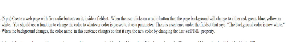(5 pts) Create a web page with five radio buttons on it, inside a fieldset. When the user clicks on a radio button then the page background will change to either red, gren, blue, yellow, or white. You should use a function to change the color to whatever color is passed to it as a parameter. There is a sentence under the fieldset that says, The background color is now white. When the background changes,the color name in this sentence changes so that it says the new color by changing the innerHTML property.