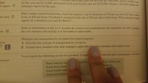 get e report P1 for the year are S112.000, and actual fised costs for the year are $145.000. Prepare a flexible bgepe. Hat sctial siles for the yer ife 5430000, actual variable coss formance report for the year BatCo makes metal baseball bats. Each bat requires I kg of aluminum at $18 per kg and 0.25 direct labor appear on a standard cost card for BatCo? Refer to information in QS 21-5. Assume the actual cost to manufacture one metal bat was $40. Compute st card C1hours at $20 per hour. Overhead is assigned at the rate of $40 per direct labor hour. What amounts would es C2 the cost variance and classify it as favorable or unlavorable. Managers use management by exception for control purposes. t by 1. Describe the concept of management by exception. 2. Explain bow standard costs help managers apply this cosearg to monitor and control costs Tercer reports the following on one of its products. Com materials price and quantity variances riances per fleished unit 0,000 Ibs Direct materials sta Actual direct materi Actual finished units Actual cost of drect