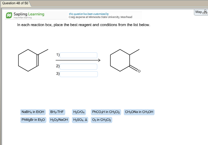 Question 48 of 50 Mapdt Sapling Learning this question has been custonized by Craig Jasperse at Minnesota State University, Mcorhead macmllan learning In each reaction box, place the best reagent and conditions from the list below. 1) 2) 3) NaBH4 in EtOH BH3THF H2O4 PhCO3H in CH2C2 CH3ONa in CH3OH PhMgBr in Et20 H2O2NaOH H2SOa. Δ 03 in CH2Cl2