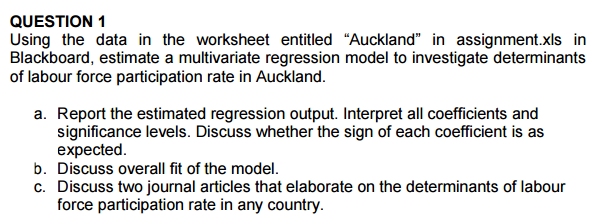 QUESTION 1 Using the data in the worksheet entitled Auckland in assignment.xls in Blackboard, estimate a multivariate regression model to investigate determinants of labour force participation rate in Auckland. a estimate a multliviate e ation rate in Auckland. a. Report the estimated regression output. Interpret all coefficients and significance levels. Discuss whether the sign of each coefficient is as expected. b. Discuss overall fit of the model. c. Discuss two journal articles that elaborate on the determinants of labour force participation rate in any country