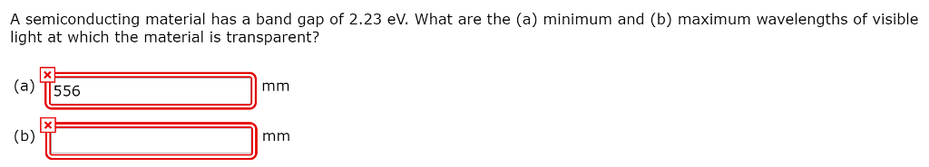 A semiconducting material has a band gap of 2.23 eV. What are the (a) minimum and (b) maximum wavelengths of visible light at which the material is transparent? (a) TT556