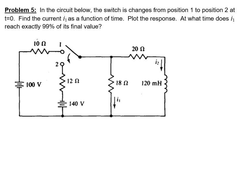 Problem 5: In the circuit below, the switch is changes from position 1 to position 2 at t-0. Find the current in as a function of time. Plot the response. At what time does i reach exactly 99% of its final value? 10? 20 ? 100V 12? 18? 120 mH 140 v