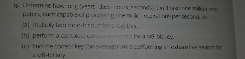 9. Determine how long (years, days, hours, seconds) it vill take one million com puters, each capable of processing one million operations per second, to: (a) multiply two 1000-bit numbers together (b) perform a complete exhaustiv ssarch for a 128-bit key: (c) find the correct key (on average) while performing an exhaustive search for a 128-bit key