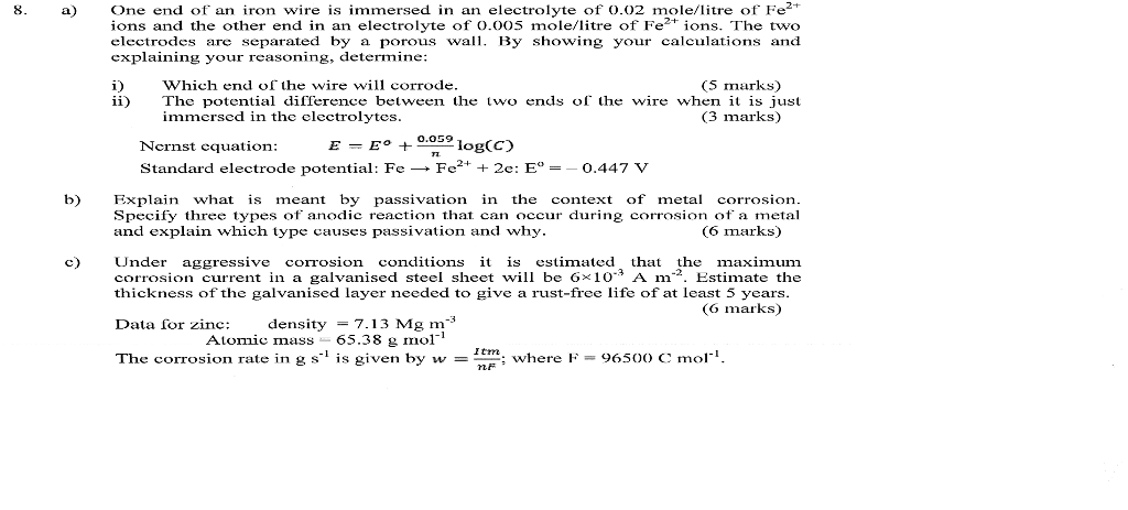 8. one end of an iron wire is immersed in an electrolyte of o.02 tre of f ions and the other end in an electrolyte of o.oo5 mole/litre of fe ions. the two electrodes are separated by a porous wall. by showing your calculations and explaining your reasoning, determine: i) which end of the wire will corrode marks) ii) the potential difference between the two ends of the wire when it is just immersed in the electrolytes. (3 marks) nernst equation: e- eo 0.059 log ccd standard electrode potential: f fe 2-+ 2e: e 0.447 b) explain what is meant by passivation in the context of metal corrosion. specify three types of anodic reaction that can occur during corrosion of a metal (6 marks) and explain which type causes passivation and why. c) under aggressive corrosion conditions it is estimated that the maximum corrosion current in a galvanised steel sheet will be g io a m estimate the thickness of the galvanised layer needed to give a rust-free life of at least 5 years og marks) data for zinc: density 7.13 mg m atomic mass 65.38 g mol itm: the corrosion rate in g s s given by w where f 9650 c mol