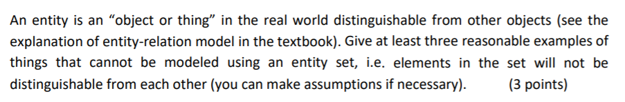 An entity is an object or thing in the real world distinguishable from other objects (see the explanation of entity-relation model in the textbook). Give at least three reasonable examples of things that cannot be modeled using an entity set, i.e. elements in the set will not be distinguishable from each other (you can make assumptions if necessary).