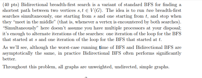 40 pts) Bidirectional breadth-first search is a variant of standard BFS for finding a shortest path between two vertices s, t V(G). The idea is to run tuo breadth-first searches simultaneously, one starting from s and one starting from t, and stop when they meet in the middle (that is, whenever a vertex is encountered by both searches) Simultaneously here doesnt assume you have multiple processors at your disposal; its enough to alternate iterations of the searches: one iteration of the loop for the BFS that started at s and one iteration of the loop for the BFS that started att As well see, although the worst-case running time of BFS and Bidirectional BFS are asymptotically the same, in practice Bidirectional BFS often performs significantly better Throughout this problem, all graphs are unweighted, undirected, simple graphs.