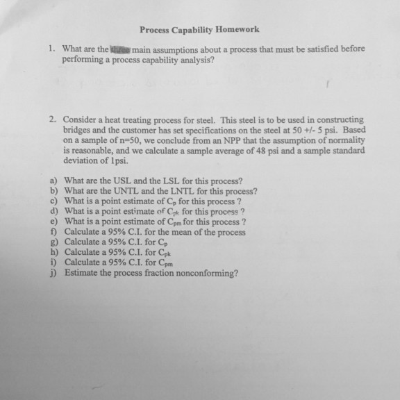 Process Capability Homework 1. What are the ke main assumptions about a process that must be satisfied before orming a process capability analysis 2. Consider a heat treating process for steel. This steel is to be used in constructing bridges and the customer has set specifications on the steel at 50 +/- 5 psi. Based on a sample of n-50, we conclude from an NPP that the assumption of normality is reasonable, and we calculate a sample average of 48 psi and a sample standard deviation of 1psi. a) What are the USL and the LSL for this process? b) What are the UNTL and the LNTL for this process? c) What is a point estimate of Cp for this process? d) What is a point estimate of Cpe for this process? e) What is a point estimate of Cpm for this process ? f) Calculate a 95% C.1, for the mean of the process g) Calculate a 95% C.1. for Cp h) Calculate a 95% C.1. for Cpk i) Calculate a 95% C.I. for Cpm j) Estimate the process fraction nonconforming?