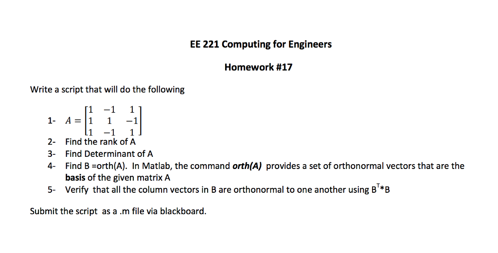 EE 221 Computing for Engineers Homework #17 Write a script that will do the following 1 -1 1 1 -1 1 1 A1 1-1 2 Find the rank of A 3- Find Determinant of A 4 Find B orth(A). In Matlab, the command orth(A) provides a set of orthonormal vectors that are the basis of the given matrix A Verify that all the column vectors in B are orthonormal to one another using B*B 5- Submit the script as a .m file via blackboaro.