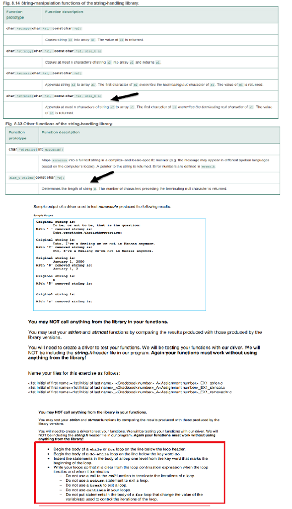 Fig. 8.14 String-manipulation functions of the string-handling library prototype crepychari const char1 char ornopzi char 1, const char 2, siar capes armos! n enarseters strin? a2 ite array a: are returns ad. charssschar censt char3 charaer of a. The value Appends al most n charalers of string a2 to arary a. The first characler of 2 ovenaies tbe termaneting N of si is returned Fig. 8.33 Other functions of the string-handling library Maps rromas ims a tull trot string in comaer.Mel locain-spec ne mvnfer te g the nessage may appear i, dimrent spokon languages based on the computers locac) A pointer to the saring is returned Error ners are cetned n coh Determines the length of stning The number o characters prereding the emminating nul character is rebumed Sampla output of a drlver used to test ravnowechr prodiced the following resus Lhat Jaruary 1. 2000 You may NOT call anything from the library in your functions You may test your strien and strncat furictons by comparing the results producud wih thove produced by the Ibrary versions. You will nood to creato a ariver to test your tunctons, we will b testing your tunctions witn our driver, we will NOT be including the string.h header file in our program Again your functions must work without using anything from the library! Name your files for this exercise as folows <1st Intial of first name>1st Initial al last rameGradbook rumberAAssignment number_EX1 syiena You may NOT call anything from the library in your functions Yau may est your strien and strncat lu cans by camparirng the resuts protuced aith those preducod by the orary versiens. Yau wi need to create a driver to sest your funcors. Wewi be testing your unctiens with our criver. We will NOT be including the stinghheader lile in our program. Again your functions mast work without using . Begin the body of a whil 0, for boo on te in beow the loop header Begin the body cf a do-while bop on the line below the key word do. Indent the statenses in the body ol a loop cne level from the key word that marks he boginning of the loop Write your kops so that it is clear frorn the loap continuation expression when the lcop terates and when it terminates Do not use a cal to the exit functian to terminate the ierations of a cop. -Do nol use a return statement to ext a loop -Do not use a break 10 exit a loop De not use contiaue in your loops De nol put statemerts in the body of a fox leep that change te vaue ef the variable(s. used to control the iterations of the loop