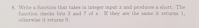 8. Write a function that takes in integer input z and produces a short. The function checks bits 3 and 7 of . If they are the same it returns 1, otherwise it returns 0.