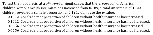 To test the hypothesis, at a 5% level of significance, that the proportion of American children without health insurance has increased from 0.109, a random sample of 1020 children revealed a sample proportion of 0.121. Compute the p-value. 0.1112 Conclude that proportion of children without health insurance has increased. 0.1112 Conclude that proportion of children without health insurance has not increased 0.0556 Conclude that proportion of children without health insurance has increased 0.0056 Conclude that proportion of children without health insurance has not increased.