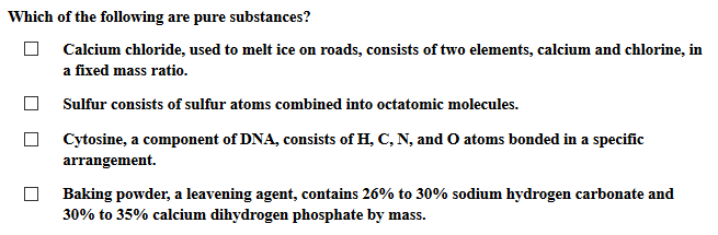 Which of the following are pure substances? Calcium chloride, used to melt ice on roads, consists of two elements, calcium and chlorine, in a fixed mass ratio. Sulfur consists of sulfur atoms combined into octatomic molecules. Cytosine, a component of DNA, consists of H, C, N, and O atoms bonded in a specific □ arrangement. Baking powder, a leavening agent, contains 26% to 30% sodium hydrogen carbonate and 30% to 35% calcium dihydrogen phosphate by mass.