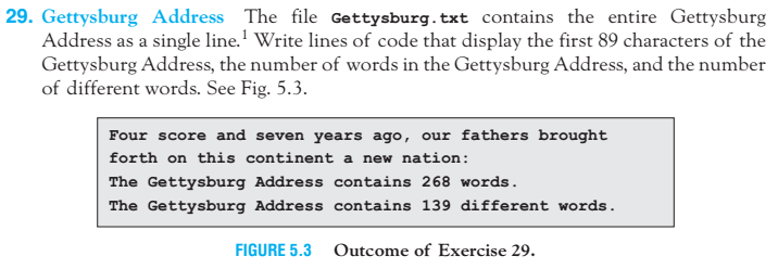 29. Gettysburg Address The file Gettysburg. txt contains the entire Gettysburg Address as a single line. 1 Write lines of code that display the first 89 characters of the Gettysburg Address, the number of words in the Gettysburg Address, and the number of different words. See Fig. 5.3 Four score and seven years ago our fathers brought forth on this continent a new nation The Gettysburg Address contains 268 words The Gettysburg Address contains 139 different words. FIGURE 5.3 Outcome of Exercise 29