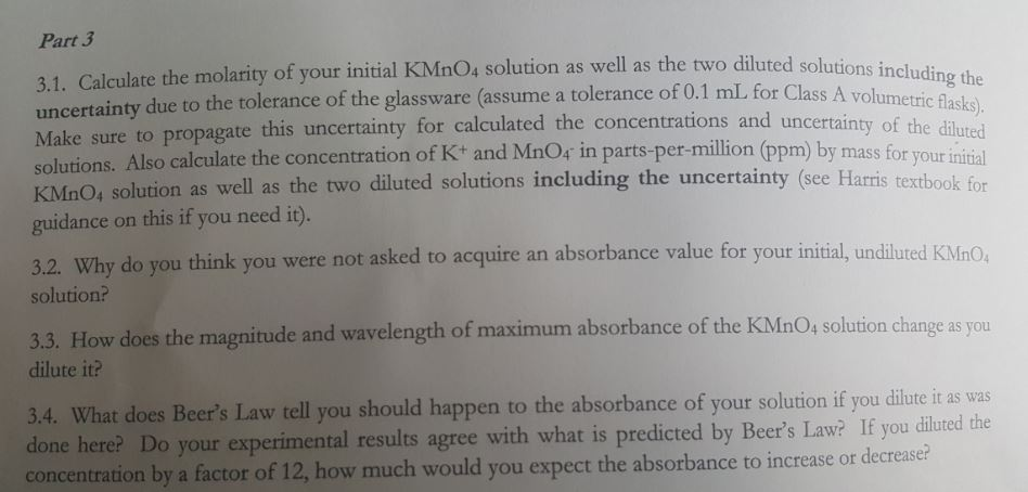 Part 3 3.1. Calculate the molarity of your initial KMnO4 solution as well as t uncertainty due to the tolerance of the glassware (assume a tolerance of 0.1 mL, for Class A vol Make sure to propagate this uncertainty for calculated the concentrations a solutions. Also calculate the concentration of K+ and MnOs in parts-per-million (pp he two diluted solu tions including the umetric flasks) and uncertainty of the diluted by mass for your initial , solution as well as the two diluted solutions including the uncertainty (see Harris textbook for guidance on this if you need it). ked to acquire an absorb ance value for your initial, undiluted KMn0 3.2. Why do you think you were not as solution? 3.3. How does the magnitude and wavelength of maximum absorbance of the KMnO, solution change as you dilute it? 3.4. What does Beers Law tell you should happen to the absorbance of your solution if you dilute it as was done here? Do your experimental results agree with what is predicted by Beers Law? If you diluted the concentration by a factor of 12, how much would you expect the absorbance to increase or decrease?