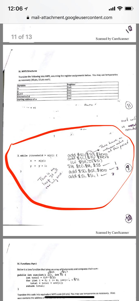 12:06 ? mail-attachment.googleusercontent.com 11 of 13 Scanned by CamScanner IIIMIPS Structures Translate the following into MIPS, assuming the reglster assignments below. You may use as necessary 130 pts, 15pts eachl. temporaries able hreshold g addressof a at this pain 2. while (threshold> aly eyo xaY: 3 Scanned by CamScanner v. Functions: Part Below is a Java function that takes an array of ta elements and computes their sum publia int aun(int arr, int 2) int total ·01?$So for (int i-0; ? 8; i++)-1 totaltotalarri return total Translate this code into equivalent MIPS code (20 pts. You may use temporaries as necessary. arr contains the address o Hint