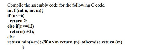 Compile the assembly code for the following C code. int f(int n, int m)l if (n<-6) return 2; else if(n<=12) return(n+2); else return min(n.m); //if n< m return (n), otherwise return (m)