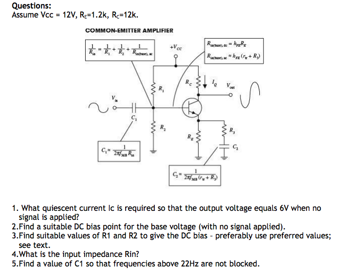 Questions: Assume Vcc-12V, RE-1.2k, Rc-12k. COMMON-EMITTER AMPLIFIER C2 1. What quiescent current lc is required so that the output voltage equals 6V when no signal is applied? 2.Find a suitable DC bias point for the base voltage (with no signal applied) 3.Find suitable values of R1 and R2 to give the DC bias preferably use preferred values; see text. 4.What is the input impedance Rin? 5.Find a value of C1 so that frequencies above 22Hz are not blocked