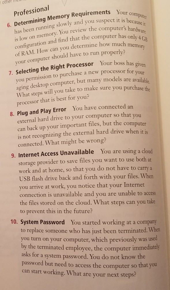 other ied Professional ining Memory Requirements Your slowly and you suspect it is beca You review the computers hardw use it s low on memory. configuration and find that the co of RAM. How can you determine how much m your compute should have to run properly? GB ry emo Your boss has 7. Selecting the Right Processor you permission to purchase a new processor for ing desktop computer, but many models are availail What steps will you take to make sure you pur processor that is best for 

<div class=