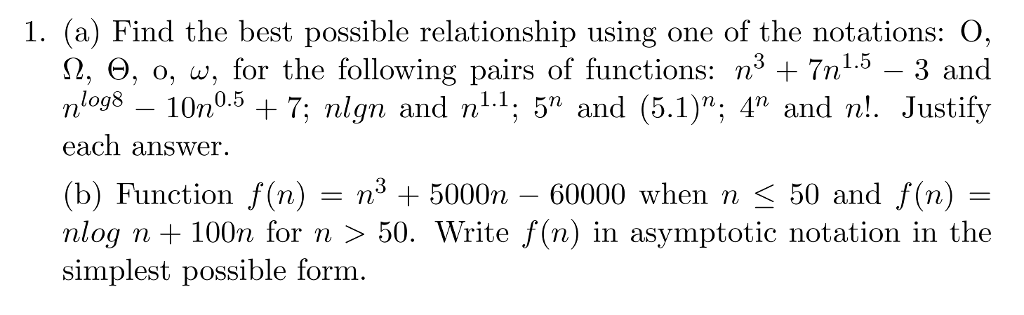 1. (a) Find the best possible relationship using one of the notations: O, Ω, Θ, o, w, for the following pairs of functions: n3 + 7n1.5-3 and nlog8 - 10n°.5 + 7; nlgn and n11; 5 and (5.1); 4 and n!. Justify each answer (b) Function f(n) = n3 + 5000n-60000 when n 〈 50 and f(n) = nlog n+ 100n for n 〉 50. Write f(n) in asymptotic notation in the simplest possible form.