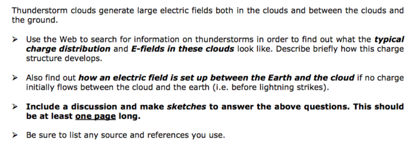 Thunderstorm clouds generate large electric fields both in the clouds and between the clouds and the ground. Use the Web to search for information on thunderstorms in order to find out what the typical charge distribution and E-fields in these clouds look like. Describe briefly how this charge structure develops. Also find out how an electric field is set up between the Earth and the cloud if no charge initially flows between the cloud and the earth (i.e. before lightning strikes) Include a discussion and make sketches to answer the above questions. This should be at least one page long Be sure to list any source and references you use.