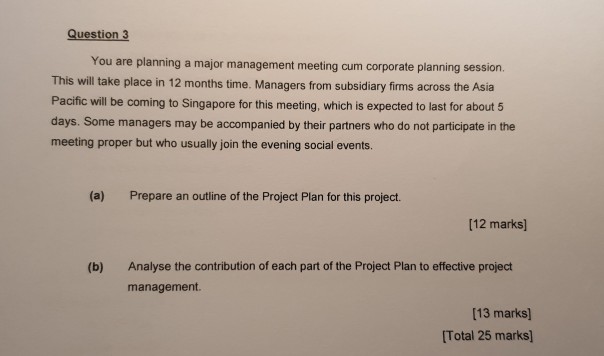 Question 3 hajor management meeting cum corporate planning session. This Pacific will be coming to Singapore for this meeting, which is expected to last for about 5 days. Some managers may be accompanied by their partners who do not participate in the meeting proper but who usually join the evening social events. will take place in 12 months time. Managers from subsidiary firms across the Asia (a) Prepare an outline of the Project Plan for this project. [12 marks] Analyse the contribution of each part of the Project Plan to effective project management (b) [13 marks) [Total 25 marks]