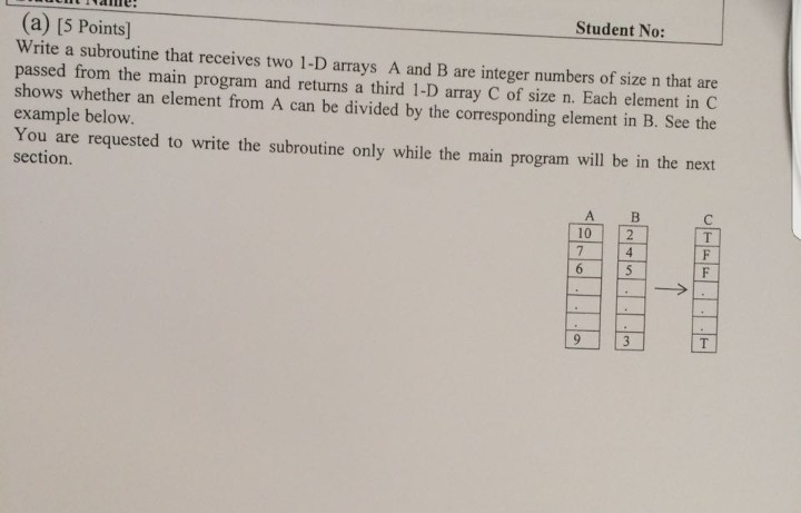 Student No: (a) [5 Points] Write a subroutine that receives two 1-D arrays A and B are integer numbers of size n that are passed from the main program and returns a third 1-D array C of size n. Each element in C shows whether an element from A can be divided by the corresponding element in B. See the example below. You are requested to write the subroutine only while the main program will be in the next section. 10 2