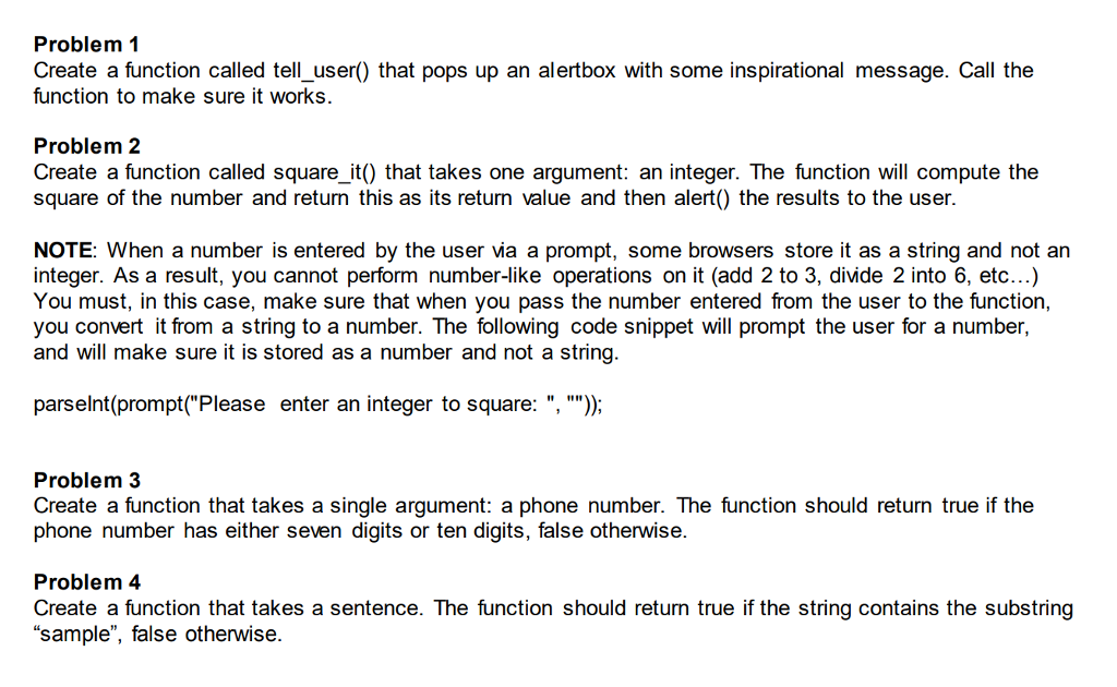 Problem 1 Create a function called tell_user) that pops up an alertbox with some inspirational message. Call the function to make sure it works. Problem 2 Create a function called square_it() that takes one argument: an integer. The function will compute the square of the number and return this as its return value and then alert() the results to the user. NOTE: When a number is entered by the user via a prompt, some browsers store it as a string and not an integer. As a result, you cannot perform number-like operations on it (add 2 to 3, divide 2 into 6, etc...) You must, in this case, make sure that when you pass the number entered from the user to the function, you convert it from a string to a number. The following code snippet will prompt the user for a number, and will make sure it is stored as a number and not a string. parselnt (prompt(Please enter an integer to square: , ); Problem 3 Create a function that takes a single argument: a phone number. The function should return true if the phone number has either seven digits or ten digits, false otherwise. Problem 4 Create a function that takes a sentence. The function should return true if the string contains the substring sample, false otherwise.