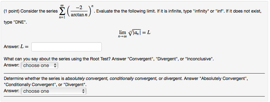 1 point) Consider the series 2() . Evaluate the the following limit. If it is infinite, type infinity or inf.If it does not exist, arctan n type DNE linnVla_ = L . Answer: What can you say about the series using the Root Test? Answer Convergent, Divergent, or Inconclusive. Answer: Choose one Determine whether the series is absolutely convergent, conditionally convergent, or divergent. Answer Absolutely Convergent, Conditionally Convergent, or Divergent Answer: choose one