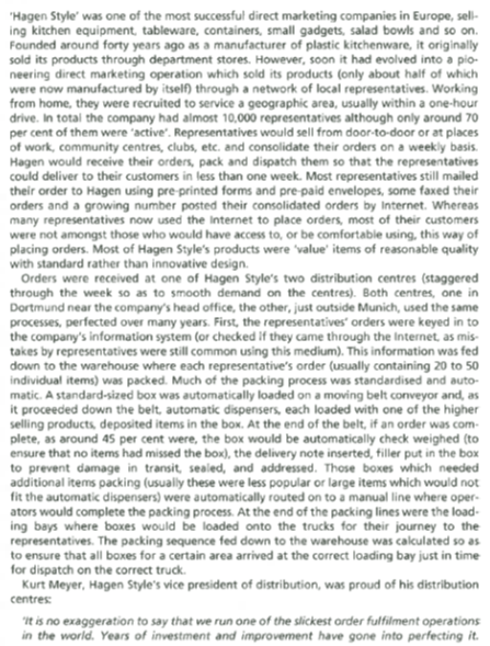 Hagen Style was one of the most successful direct marketing companies in Europe, sell- ng kitchen equipment, tableware, containers, small gadgets, salad bowls and so on. ounded around forty years ago as a manufacturer of plastic ki re, it originally sold its products through department stores. However, soon it had evolved into a pio- neering direct marketing operation which sold its products (only about half of which were now manufactured by itself through a network of local representatives. Working from home, they were recruited to service a geographic area, usually within a one-hour drive. In total the company had almost 10,000 representatives although only around 70 per cent of them were active. Representatives would sell from door-to-door or at places of work, community centres clubs, etc. and consolidate their orders on a weekly basis. Hagen would receive their orders, pack and dispatch them so that the representatives could deliver to their customers in less than one week. Most representatives still mailed their order to Hagen using pre-printed forms and pre-paid envelopes, some faxed their orders and a growing number posted their consolidated orders by Internet. Whereas many representatives now used the Internet to place orders, inmost of their customer were not amongst those who would have access to, or be comfortable using, this way of placing orders. Most of Hagen Styles products were value items of reasonable quality with standard rather than innovative design. Orders were received at one of Hagen Styles two distribution centres (staggered through the week so as to smooth demand on the centres). Both centres, one in Dortmund near the co mpanys head office, the other, just outside Munich, used the same processes, perfected over many years. First, the representatives orders were keyed in to s infl ormation system (or checked they came through the Internet, as mis- formation was fed takes by representatives were still common using this medium). This in down to the warehouse where each representatives order (usually containing 20 to 50 individual items) was packed. Much of the packing process was standardised and auto- ly loaded on a moving belt conveyor and, as matic. A standard-sized box was automatical proceeded down the belt, utomatic dispensers, each loaded with one of the higher a selling products deposited items in the box. At the end of the belt, if an order was com plete, as around 4S per cent were, the box would be automatically check wel ghed (to ensure that no items had missed the box), the delivery note inserted, filler put in the box to prevent damage in transit, sealed, and addressed. Those boxes which needed additional items packing (usually these were less popular or large items which would not fit the automatic d ispensers) were automatically routed on to a manual line where oper- ators would complete the packing process At the end of the packing lines were the load ng bays where boxes would be loaded onto the trucks for their journey to the representatives. The packing sequence fed down to the warehouse was calculated so as to ensure that allboxes foracertain area arrived at the correct loading bay just in time for dispatch on the correct truck. Kurt Meyer, Hagen Styles vice president of distribution, was proud of his distribution it is no exaggeration to say that we run one of the slickest order fulfilment operations in the world. Years of investment and improvemen t have gone into