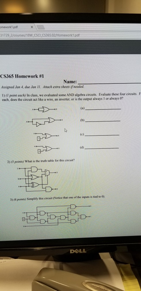 mework1.pdf 31729 2/courses/18W CSCLCS365.02/Homework1.pdf CS365 Homework #1 Assigned Jan 4, due Jan 11 Attach extra sheets if needed 1)(0 point each) In class, we evaluated some AND algebra circuits Evaluate these four circuits. F Name: each, does the circuit act like a wire, an inverter, or is the output always I or always 0? 2) (5 points) What is the truth table for this circuit? 3) (6 points) Simplify this circuit (Notice that one of the inputs is tied to 0). DELL