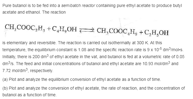 Pure butanol is to be fed into a semibatch reactor containing pure ethyl acetate to produce butyl acetate and ethanol. the reaction is elementary and reversible. the reaction is carried out isothermally at 300 k. at this the equilibrium constant is 1.08 and the specific reaction rate is 9 x 105 dm3/mol-s. initially, there is 200 dm3 of ethyl acetate in the vat, and butanol is fed at a volumetric rate of 0.05 dm s. the feed and initial concentrations of butanol and ethyl acetate are 10.93 mol/dm3 and .72 molu/dm3, respectively (a) plot and analyze the equilibrium conversion of ethyl acetate as a function of time. (b) plot and analyze the conversion of ethyl acetate, the rate of reaction, and the concentration of butanol as a function of time.