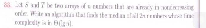 and T be two arrays of n numbers that are already in nondecreasing order. Write an algorithm that finds the median of all 2n