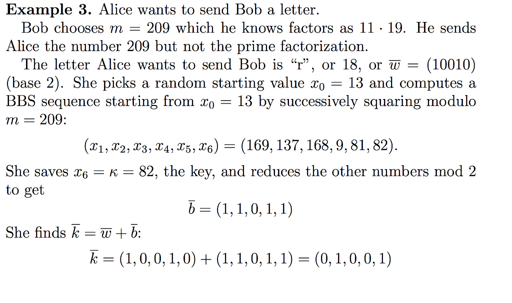 Example 3. Alice wants to send Bob a letter. Bob chooses m 209 which he knows factors as 11 . 19. He sends Alice the number 209 but not the prime factorization The letter Alice wants to send Bob is r, or 18, or w = (10010) (base 2). She picks a random starting value xo- 13 and computes a BBS sequence starting from To - 13 by successively squaring modulo m = 209: (x1, 22, 23, 34, r5, ^6) (169,137,168,9,81,82) 82, the key, and reduces the other numbers mod 2 She saves 6K to get She finds kb:
