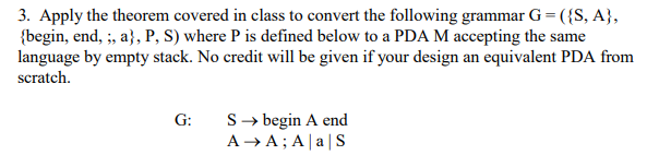 3. Apply the theorem covered in class to convert the following grammar G- (S, A, (begin, end, ;, aj, P, S) where P is defined below to a PDA M accepting the same language by empty stack. No credit will be given if your design an equivalent PDA from scratch. G: S->begin A end