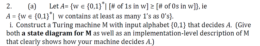 * 2. (a) Let A: {w e {0,1}| [# of 1s in w] [# of 0s in w]), ie A- (w e (0.1)1 w contains at least as many Is as s) i. Construct a Turing machine M with input alphabet (0,1) that decides A. (Give both a state diagram for M as well as an implementation-level description of M that clearly shows how your machine decides A.)